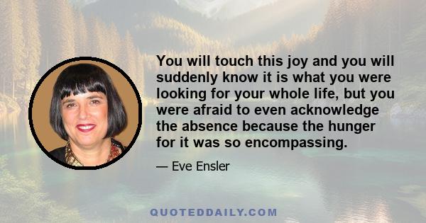 You will touch this joy and you will suddenly know it is what you were looking for your whole life, but you were afraid to even acknowledge the absence because the hunger for it was so encompassing.