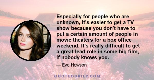 Especially for people who are unknown, it's easier to get a TV show because you don't have to put a certain amount of people in movie theaters for a box office weekend. It's really difficult to get a great lead role in