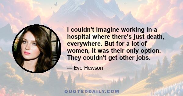 I couldn't imagine working in a hospital where there's just death, everywhere. But for a lot of women, it was their only option. They couldn't get other jobs.