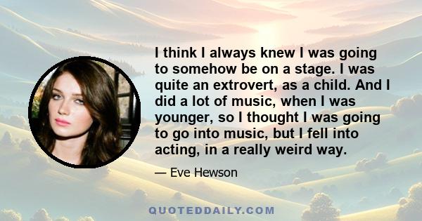 I think I always knew I was going to somehow be on a stage. I was quite an extrovert, as a child. And I did a lot of music, when I was younger, so I thought I was going to go into music, but I fell into acting, in a