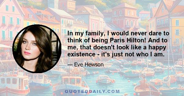 In my family, I would never dare to think of being Paris Hilton! And to me, that doesn't look like a happy existence - it's just not who I am.