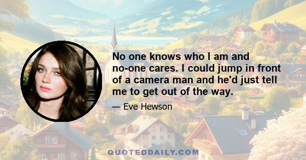 No one knows who I am and no-one cares. I could jump in front of a camera man and he'd just tell me to get out of the way.