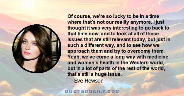 Of course, we're so lucky to be in a time where that's not our reality anymore. I just thought it was very interesting to go back to that time now, and to look at all of these issues that are still relevant today, but