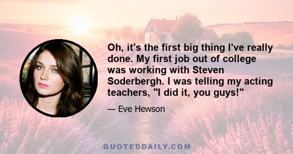 Oh, it's the first big thing I've really done. My first job out of college was working with Steven Soderbergh. I was telling my acting teachers, I did it, you guys!