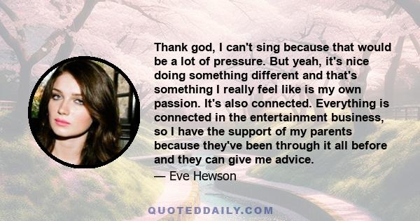 Thank god, I can't sing because that would be a lot of pressure. But yeah, it's nice doing something different and that's something I really feel like is my own passion. It's also connected. Everything is connected in