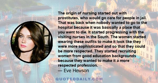 The origin of nursing started out with prostitutes, who would go care for people in jail. That was back when nobody wanted to go to the hospital because it was basically a place that you went to die. It started