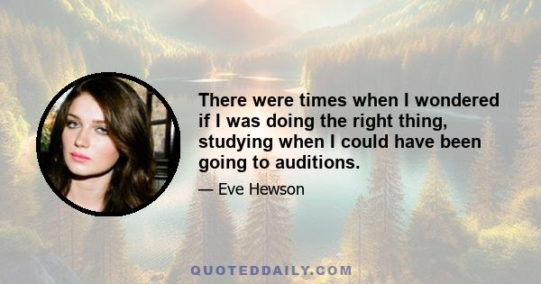 There were times when I wondered if I was doing the right thing, studying when I could have been going to auditions.