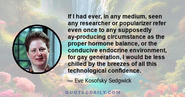 If I had ever, in any medium, seen any researcher or popularizer refer even once to any supposedly ay-producing circumstance as the proper hormone balance, or the conducive endocrine environment, for gay generation, I