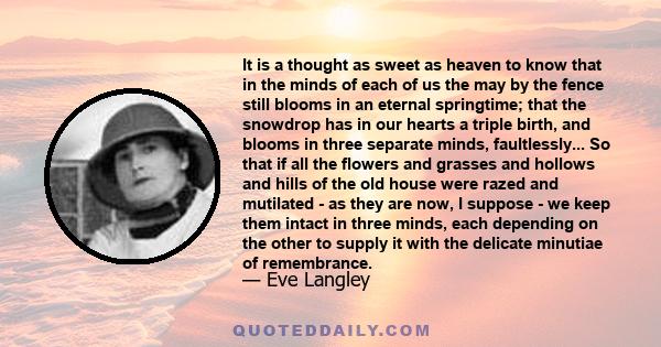 It is a thought as sweet as heaven to know that in the minds of each of us the may by the fence still blooms in an eternal springtime; that the snowdrop has in our hearts a triple birth, and blooms in three separate