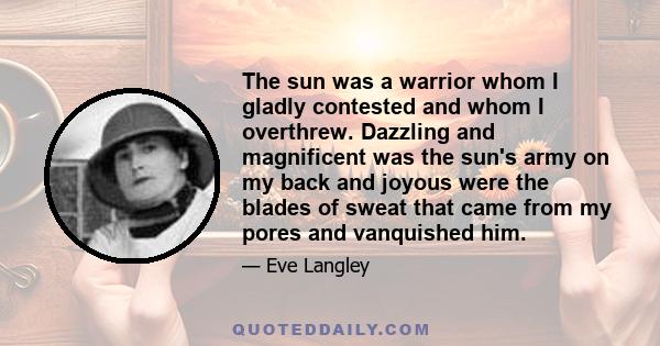 The sun was a warrior whom I gladly contested and whom I overthrew. Dazzling and magnificent was the sun's army on my back and joyous were the blades of sweat that came from my pores and vanquished him.