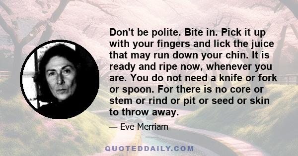 Don't be polite. Bite in. Pick it up with your fingers and lick the juice that may run down your chin. It is ready and ripe now, whenever you are. You do not need a knife or fork or spoon. For there is no core or stem