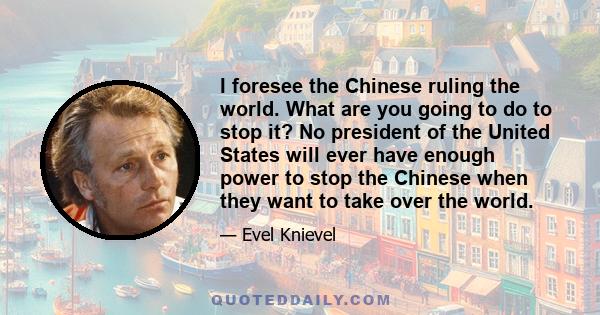 I foresee the Chinese ruling the world. What are you going to do to stop it? No president of the United States will ever have enough power to stop the Chinese when they want to take over the world.