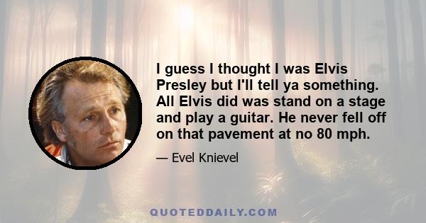 I guess I thought I was Elvis Presley but I'll tell ya something. All Elvis did was stand on a stage and play a guitar. He never fell off on that pavement at no 80 mph.