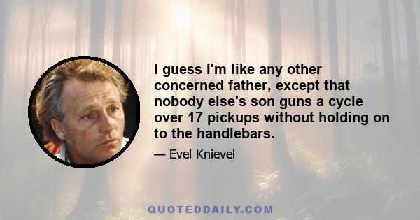 I guess I'm like any other concerned father, except that nobody else's son guns a cycle over 17 pickups without holding on to the handlebars.