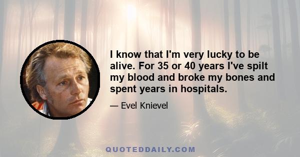 I know that I'm very lucky to be alive. For 35 or 40 years I've spilt my blood and broke my bones and spent years in hospitals.