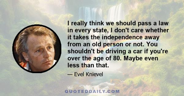 I really think we should pass a law in every state, I don't care whether it takes the independence away from an old person or not. You shouldn't be driving a car if you're over the age of 80. Maybe even less than that.