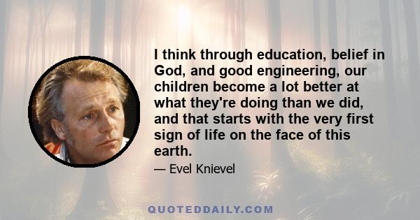 I think through education, belief in God, and good engineering, our children become a lot better at what they're doing than we did, and that starts with the very first sign of life on the face of this earth.