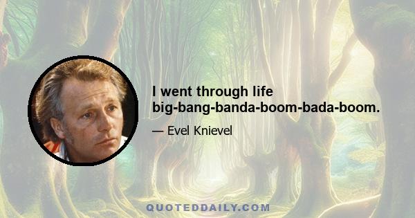 I went through life big-bang-banda-boom-bada-boom.