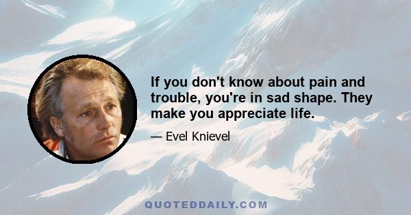 If you don't know about pain and trouble, you're in sad shape. They make you appreciate life.