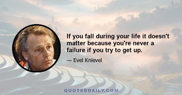 If you fall during your life it doesn't matter because you're never a failure if you try to get up.