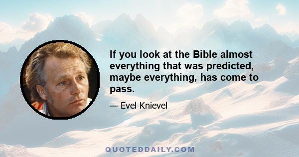 If you look at the Bible almost everything that was predicted, maybe everything, has come to pass.