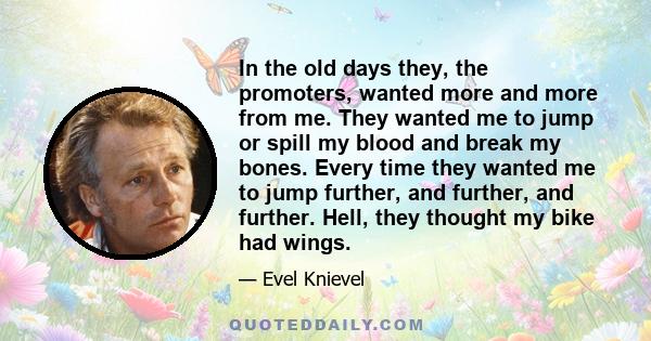 In the old days they, the promoters, wanted more and more from me. They wanted me to jump or spill my blood and break my bones. Every time they wanted me to jump further, and further, and further. Hell, they thought my