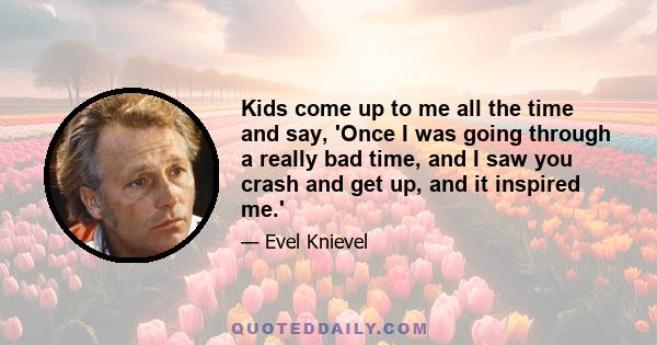 Kids come up to me all the time and say, 'Once I was going through a really bad time, and I saw you crash and get up, and it inspired me.'