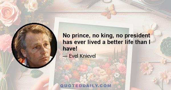 No prince, no king, no president has ever lived a better life than I have!