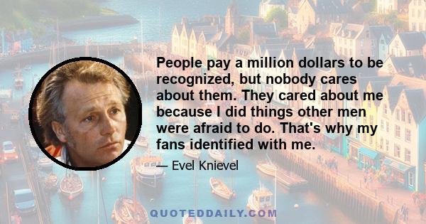 People pay a million dollars to be recognized, but nobody cares about them. They cared about me because I did things other men were afraid to do. That's why my fans identified with me.