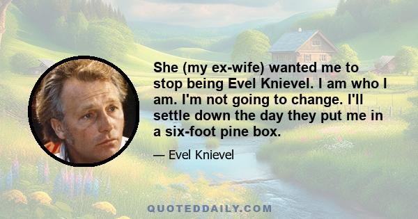 She (my ex-wife) wanted me to stop being Evel Knievel. I am who I am. I'm not going to change. I'll settle down the day they put me in a six-foot pine box.