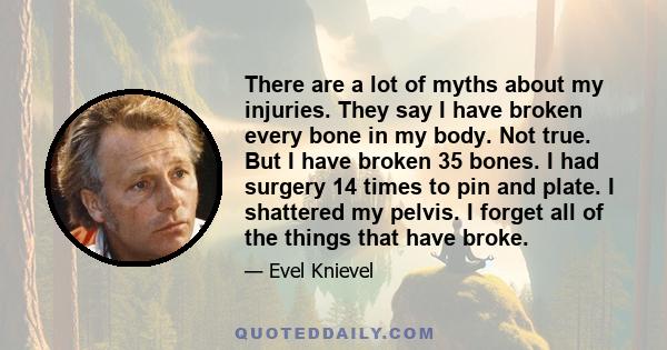 There are a lot of myths about my injuries. They say I have broken every bone in my body. Not true. But I have broken 35 bones. I had surgery 14 times to pin and plate. I shattered my pelvis. I forget all of the things