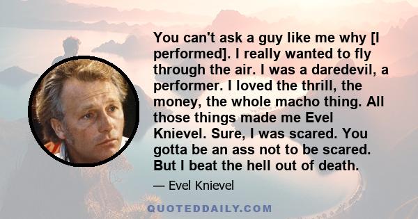 You can't ask a guy like me why [I performed]. I really wanted to fly through the air. I was a daredevil, a performer. I loved the thrill, the money, the whole macho thing. All those things made me Evel Knievel. Sure, I 