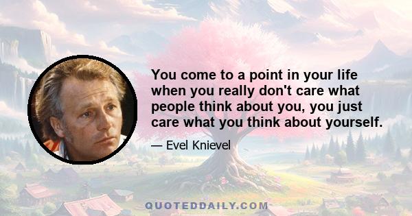 You come to a point in your life when you really don't care what people think about you, you just care what you think about yourself.