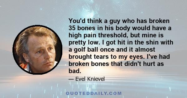 You'd think a guy who has broken 35 bones in his body would have a high pain threshold, but mine is pretty low. I got hit in the shin with a golf ball once and it almost brought tears to my eyes. I've had broken bones