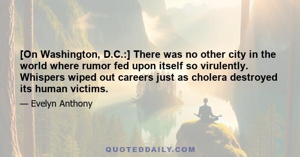 [On Washington, D.C.:] There was no other city in the world where rumor fed upon itself so virulently. Whispers wiped out careers just as cholera destroyed its human victims.