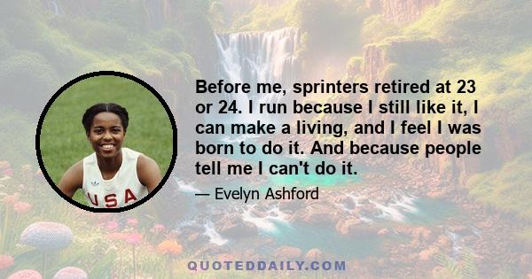 Before me, sprinters retired at 23 or 24. I run because I still like it, I can make a living, and I feel I was born to do it. And because people tell me I can't do it.