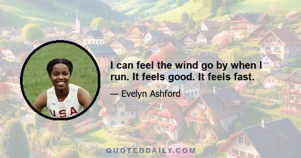 I can feel the wind go by when I run. It feels good. It feels fast.