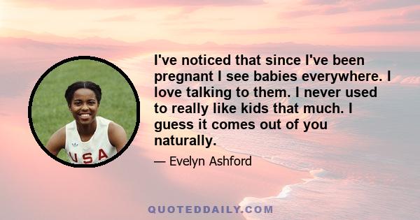 I've noticed that since I've been pregnant I see babies everywhere. I love talking to them. I never used to really like kids that much. I guess it comes out of you naturally.