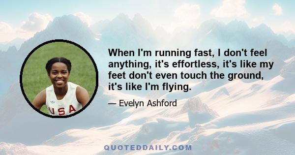 When I'm running fast, I don't feel anything, it's effortless, it's like my feet don't even touch the ground, it's like I'm flying.