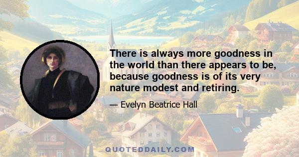 There is always more goodness in the world than there appears to be, because goodness is of its very nature modest and retiring.