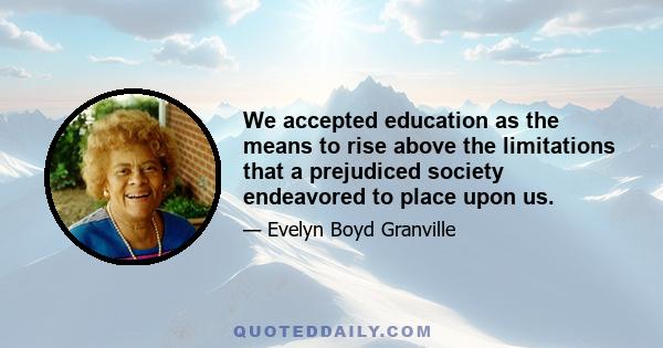 We accepted education as the means to rise above the limitations that a prejudiced society endeavored to place upon us.