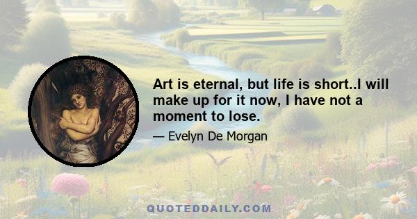 Art is eternal, but life is short..I will make up for it now, I have not a moment to lose.