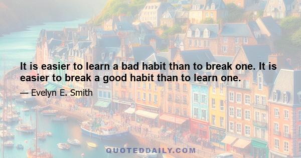 It is easier to learn a bad habit than to break one. It is easier to break a good habit than to learn one.