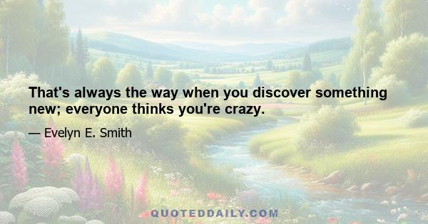 That's always the way when you discover something new; everyone thinks you're crazy.