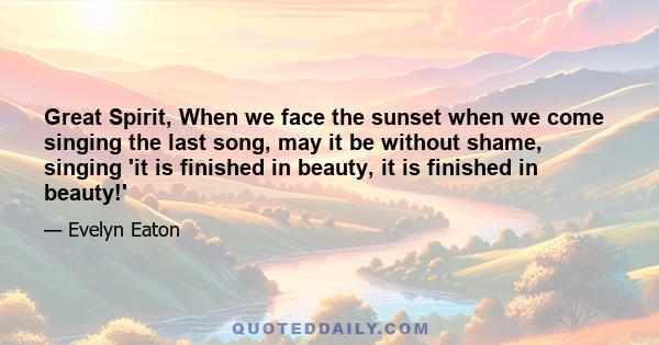 Great Spirit, When we face the sunset when we come singing the last song, may it be without shame, singing 'it is finished in beauty, it is finished in beauty!'