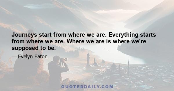 Journeys start from where we are. Everything starts from where we are. Where we are is where we're supposed to be.