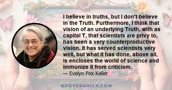 I believe in truths, but I don't believe in the Truth. Furthermore, I think that vision of an underlying Truth, with as capital T, that scientists are privy to, has been a very counterproductive vision. It has served