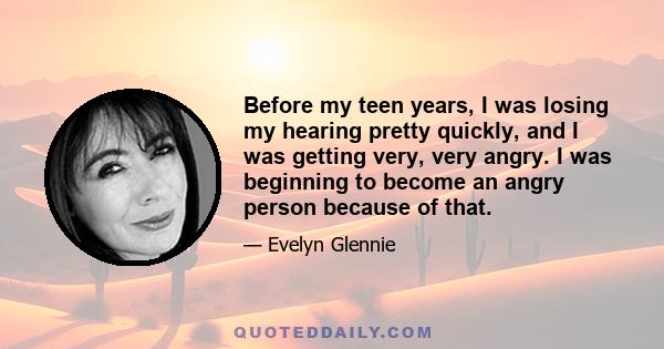 Before my teen years, I was losing my hearing pretty quickly, and I was getting very, very angry. I was beginning to become an angry person because of that.