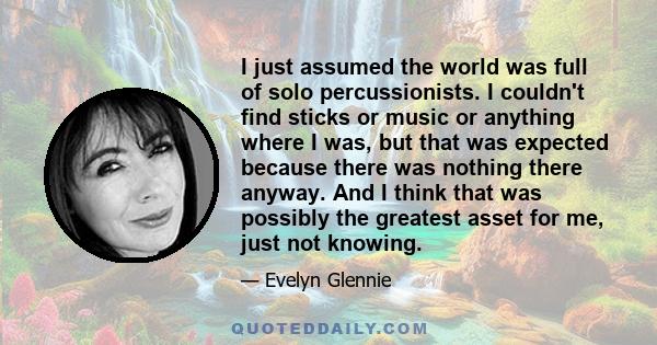 I just assumed the world was full of solo percussionists. I couldn't find sticks or music or anything where I was, but that was expected because there was nothing there anyway. And I think that was possibly the greatest 