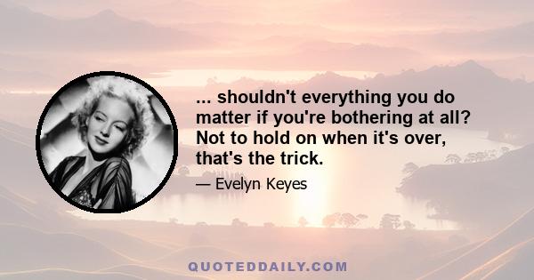 ... shouldn't everything you do matter if you're bothering at all? Not to hold on when it's over, that's the trick.